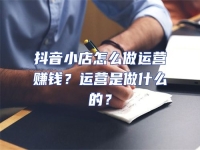 抖音小店怎么做運營賺錢？運營是做什么的？