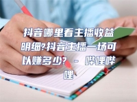 抖音哪里看主播收益明細(xì)?抖音主播一場可以賺多少? - 嗶哩嗶哩